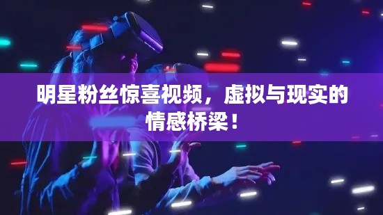 明星粉丝惊喜视频，虚拟与现实的情感桥梁！