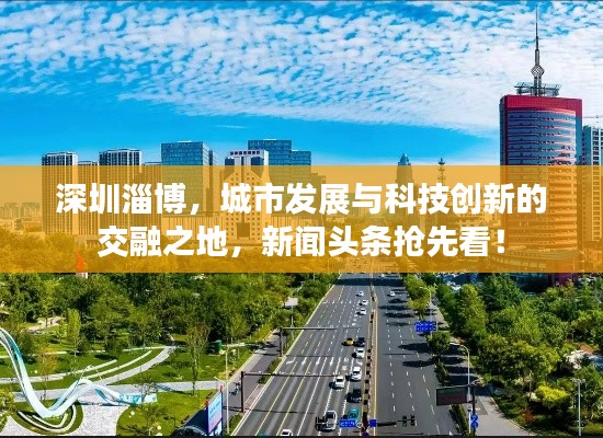 深圳淄博，城市发展与科技创新的交融之地，新闻头条抢先看！