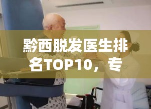 黔西脱发医生排名TOP10，专业治疗引领者，行业翘楚引领前行