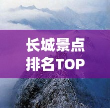 长城景点排名TOP10，探秘历史遗迹，领略壮丽风光！