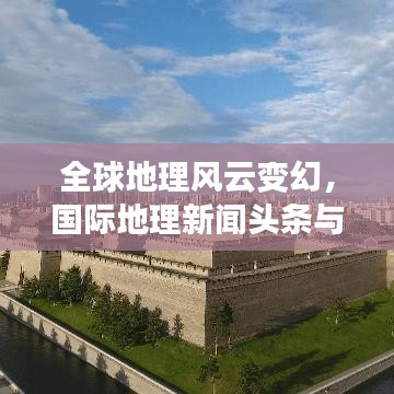 全球地理风云变幻，国际地理新闻头条与事件趋势报道