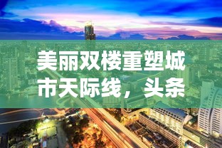 美丽双楼重塑城市天际线，头条新闻瞩目新篇章